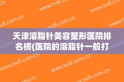 天津溶脂针美容整形医院排名榜(医院的溶脂针一般打哪些牌子)