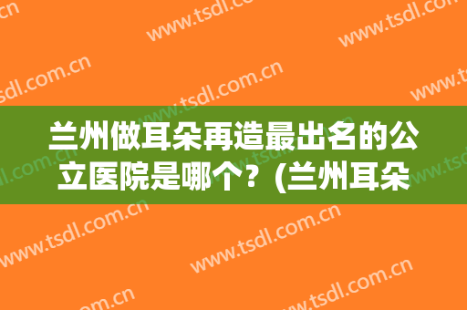 兰州做耳朵再造最出名的公立医院是哪个？(兰州耳朵整形医院)