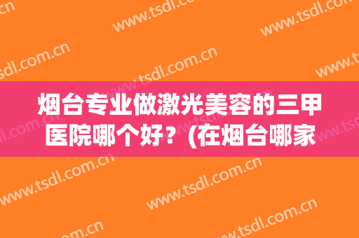 烟台专业做激光美容的三甲医院哪个好？(在烟台哪家医院做激光近视好)