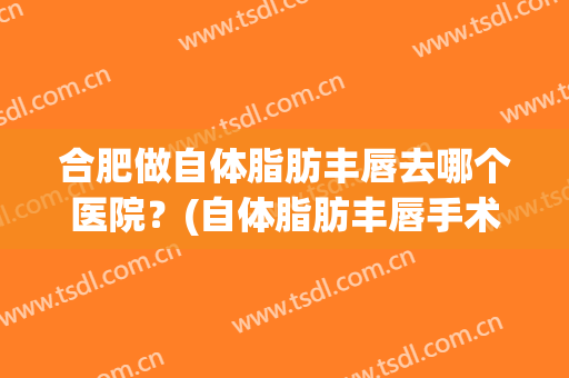 合肥做自体脂肪丰唇去哪个医院？(自体脂肪丰唇手术一般多少钱)