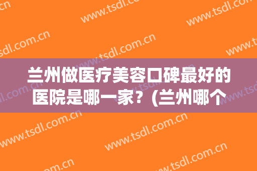 兰州做医疗美容口碑最好的医院是哪一家？(兰州哪个医院美容科好)