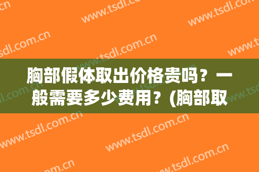 胸部假体取出价格贵吗？一般需要多少费用？(胸部取出假体多少钱)