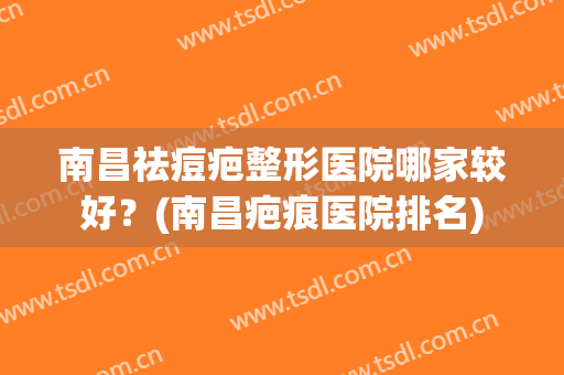 南昌祛痘疤整形医院哪家较好？(南昌疤痕医院排名)