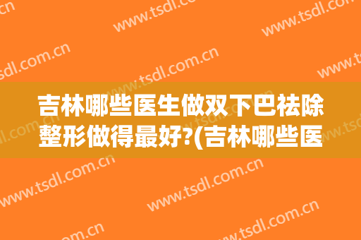 吉林哪些医生做双下巴祛除整形做得最好?(吉林哪些医生做双下巴祛除整形做得最好的医院)