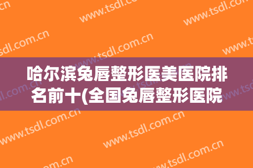 哈尔滨兔唇整形医美医院排名前十(全国兔唇整形医院排名) 哈尔滨兔唇整形医美医院排名前十(全国兔唇整形医院排名)