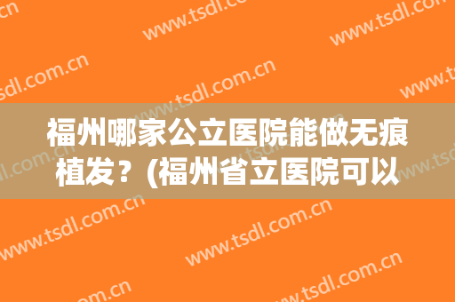 福州哪家公立医院能做无痕植发？(福州省立医院可以植发吗)