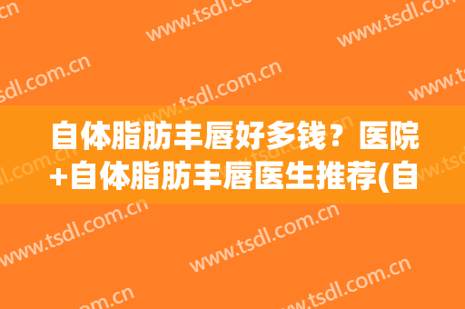 自体脂肪丰唇好多钱？医院+自体脂肪丰唇医生推荐(自体脂肪丰嘴唇)