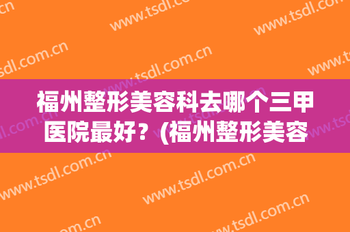 福州整形美容科去哪个三甲医院最好？(福州整形美容科去哪个三甲医院最好呢)