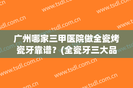 广州哪家三甲医院做全瓷烤瓷牙靠谱？(全瓷牙三大品牌在正规医院价格)