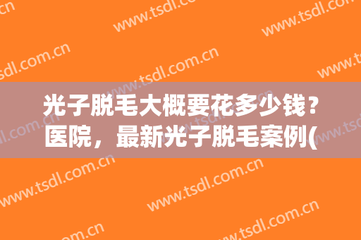 光子脱毛大概要花多少钱?医院,最新光子脱毛案例(光子脱毛价格多少) 光子脱毛大概要花多少钱?医院,最新光子脱毛案例(光子脱毛价格多少)