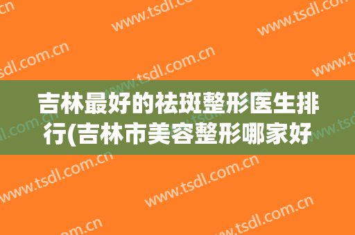 吉林最好的祛斑整形医生排行(吉林市美容整形哪家好)