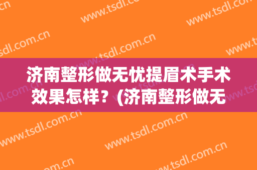 济南整形做无忧提眉术手术效果怎样？(济南整形做无忧提眉术手术效果怎样的)