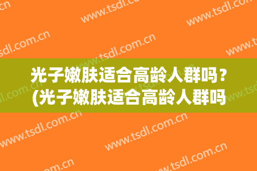 光子嫩肤适合高龄人群吗？(光子嫩肤适合高龄人群吗知乎)