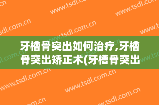 牙槽骨突出如何治疗,牙槽骨突出矫正术(牙槽骨突出矫正手术)