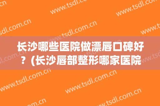 长沙哪些医院做漂唇口碑好?(长沙唇部整形哪家医院好) 长沙哪些医院做漂唇口碑好?(长沙唇部整形哪家医院好)