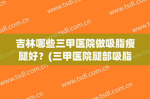 吉林哪些三甲医院做吸脂瘦腿好？(三甲医院腿部吸脂多少钱)