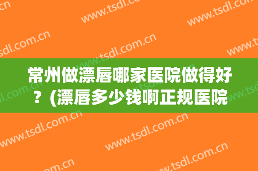 常州做漂唇哪家医院做得好？(漂唇多少钱啊正规医院)