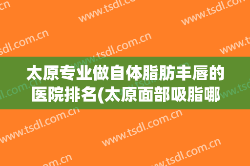 太原专业做自体脂肪丰唇的医院排名(太原面部吸脂哪家医院好)