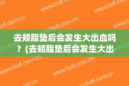 去颊脂垫后会发生大出血吗？(去颊脂垫后会发生大出血吗怎么办)