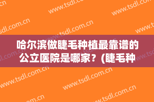 哈尔滨做睫毛种植最靠谱的公立医院是哪家？(睫毛种植医院哪家较好)