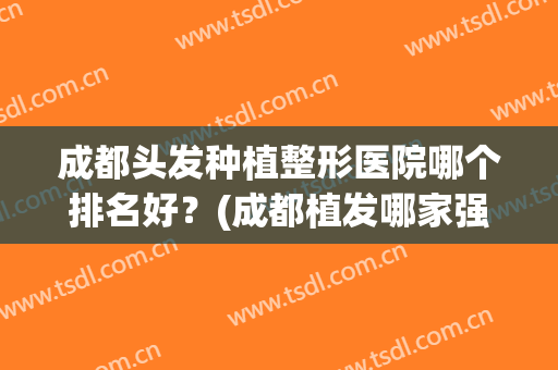 成都头发种植整形医院哪个排名好？(成都植发哪家强)