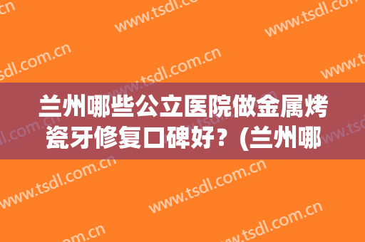 兰州哪些公立医院做金属烤瓷牙修复口碑好？(兰州哪家公立医院种植牙好)