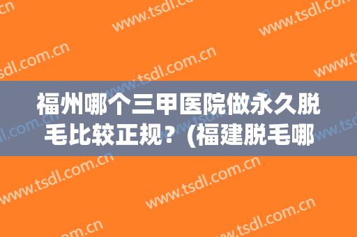 福州哪个三甲医院做永久脱毛比较正规？(福建脱毛哪家医院好)