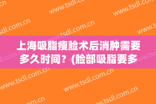 上海吸脂瘦脸术后消肿需要多久时间？(脸部吸脂要多久才会消肿)