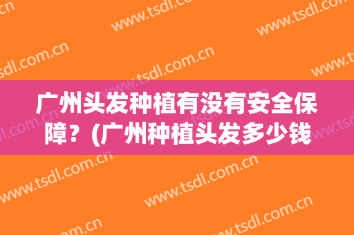 广州头发种植有没有安全保障？(广州种植头发多少钱)