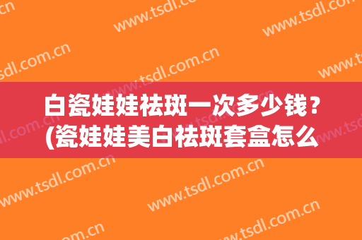 白瓷娃娃祛斑一次多少钱？(瓷娃娃美白祛斑套盒怎么样)