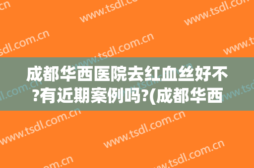 成都华西医院去红血丝好不?有近期案例吗?(成都华西医院查过敏源多少钱)