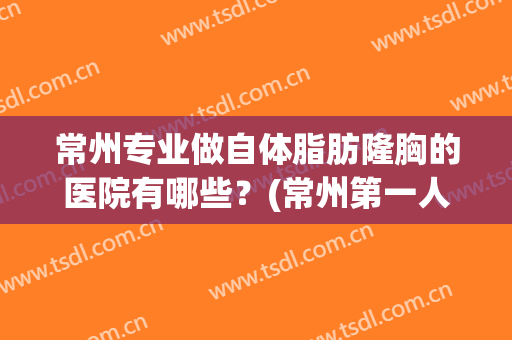 常州专业做自体脂肪隆胸的医院有哪些？(常州第一人民医院隆胸)