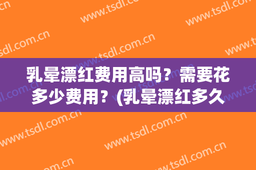 乳晕漂红费用高吗？需要花多少费用？(乳晕漂红多久做一次)