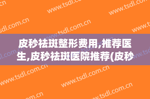 皮秒祛斑整形费用,推荐医生,皮秒祛斑医院推荐(皮秒祛斑好的皮秒祛斑医院)