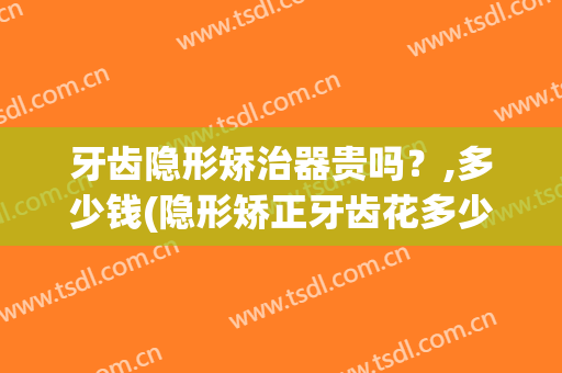 牙齿隐形矫治器贵吗？,多少钱(隐形矫正牙齿花多少钱)