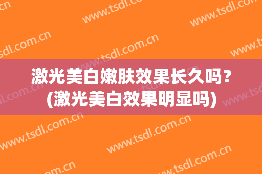 激光美白嫩肤效果长久吗？(激光美白效果明显吗)