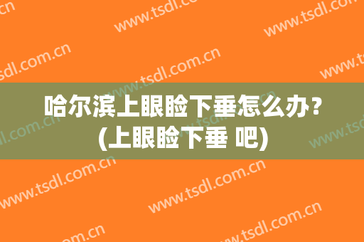 哈尔滨上眼睑下垂怎么办？(上眼睑下垂 吧)