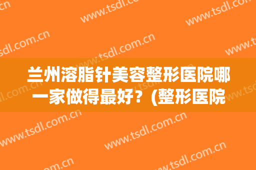 兰州溶脂针美容整形医院哪一家做得最好?(整形医院有溶脂针吗) 兰州溶脂针美容整形医院哪一家做得最好?(整形医院有溶脂针吗)