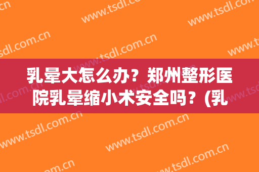 乳晕大怎么办？郑州整形医院乳晕缩小术安全吗？(乳晕缩小术哪里可以做?多少钱)