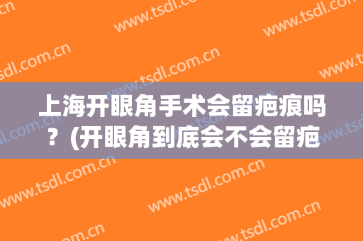上海开眼角手术会留疤痕吗？(开眼角到底会不会留疤痕)