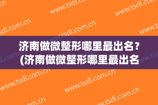 济南做微整形哪里最出名？(济南做微整形哪里最出名好)