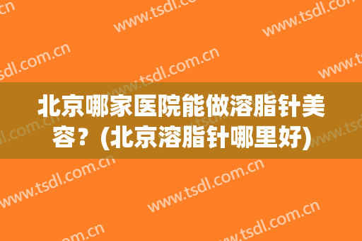北京哪家医院能做溶脂针美容？(北京溶脂针哪里好)