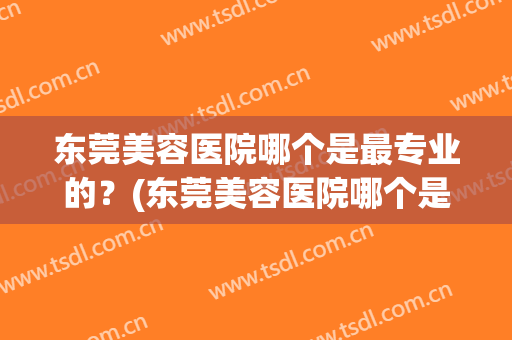 东莞美容医院哪个是最专业的？(东莞美容医院哪个是最专业的医生)