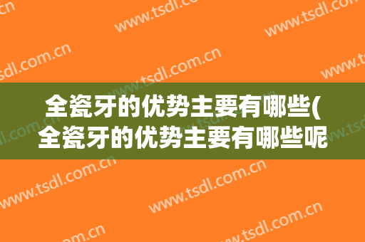 全瓷牙的优势主要有哪些(全瓷牙的优势主要有哪些呢)