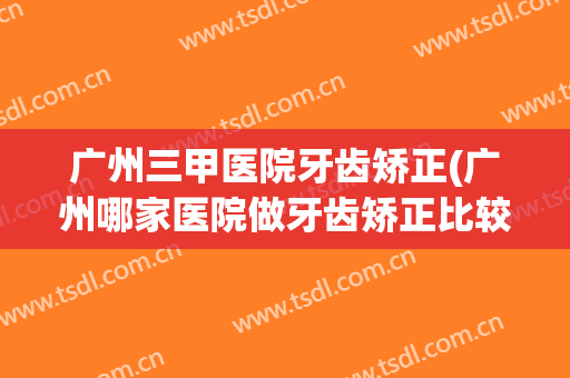 广州三甲医院牙齿矫正(广州哪家医院做牙齿矫正比较好)