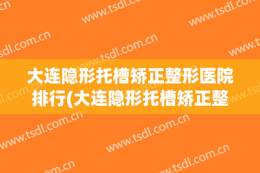 大连隐形托槽矫正整形医院排行(大连隐形托槽矫正整形医院排行前十)