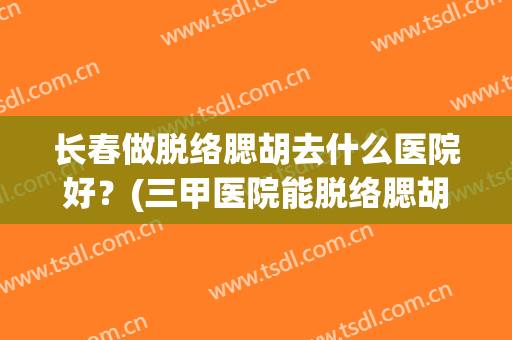 长春做脱络腮胡去什么医院好？(三甲医院能脱络腮胡子吗)