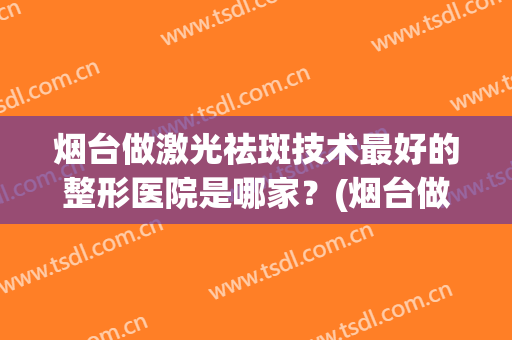 烟台做激光祛斑技术最好的整形医院是哪家？(烟台做激光祛斑技术最好的整形医院是哪家啊)