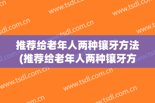 推荐给老年人两种镶牙方法(推荐给老年人两种镶牙方法是什么)