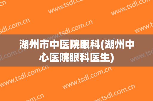 湖州市中医院眼科(湖州中心医院眼科医生)